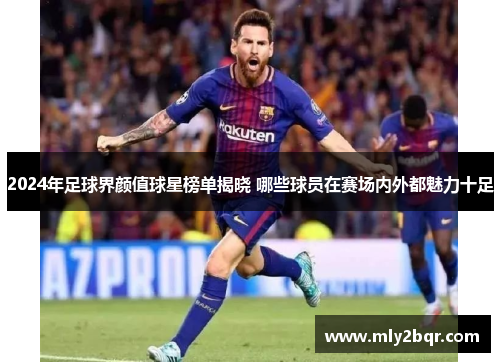 2024年足球界颜值球星榜单揭晓 哪些球员在赛场内外都魅力十足