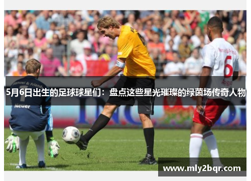 5月6日出生的足球球星们：盘点这些星光璀璨的绿茵场传奇人物