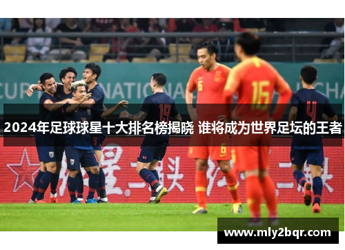 2024年足球球星十大排名榜揭晓 谁将成为世界足坛的王者