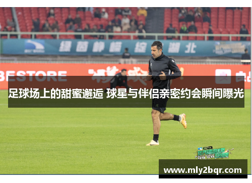 足球场上的甜蜜邂逅 球星与伴侣亲密约会瞬间曝光
